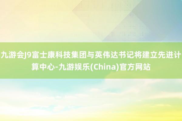 九游会J9富士康科技集团与英伟达书记将建立先进计算中心-九游娱乐(China)官方网站