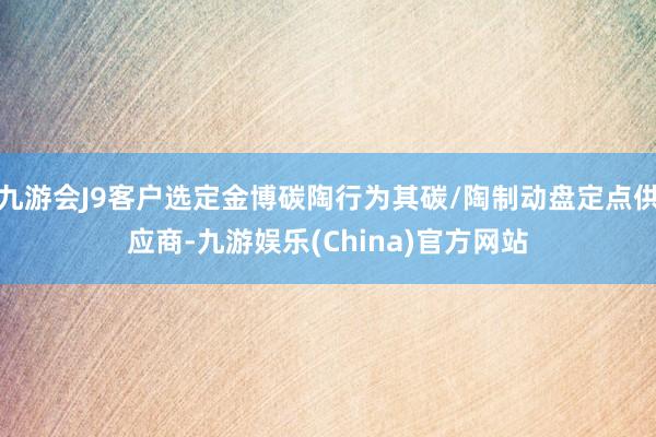 九游会J9客户选定金博碳陶行为其碳/陶制动盘定点供应商-九游娱乐(China)官方网站