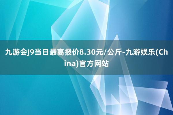 九游会J9当日最高报价8.30元/公斤-九游娱乐(China)官方网站