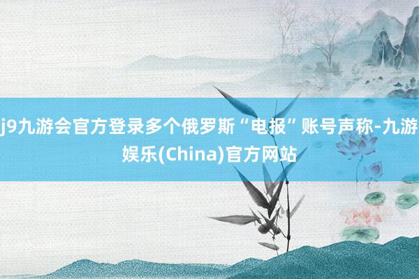 j9九游会官方登录多个俄罗斯“电报”账号声称-九游娱乐(China)官方网站