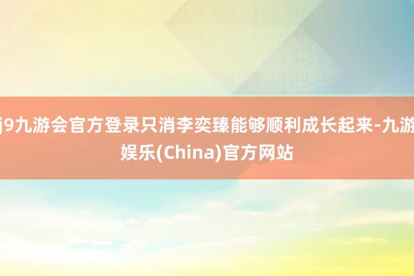 j9九游会官方登录只消李奕臻能够顺利成长起来-九游娱乐(China)官方网站