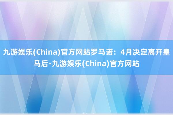 九游娱乐(China)官方网站罗马诺：4月决定离开皇马后-九游娱乐(China)官方网站