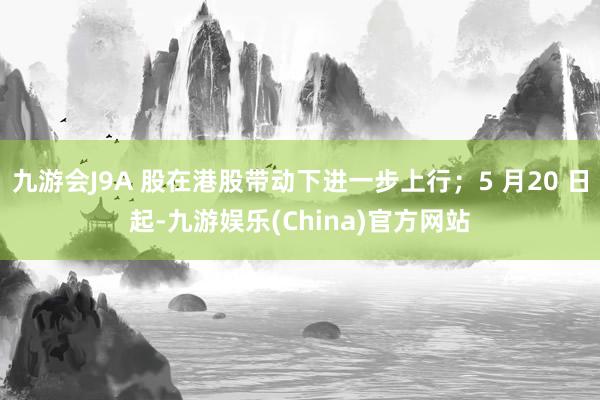 九游会J9A 股在港股带动下进一步上行；5 月20 日起-九游娱乐(China)官方网站