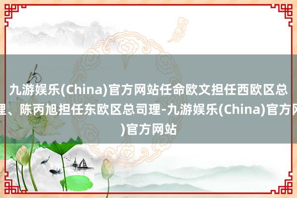 九游娱乐(China)官方网站任命欧文担任西欧区总司理、陈丙旭担任东欧区总司理-九游娱乐(China)官方网站