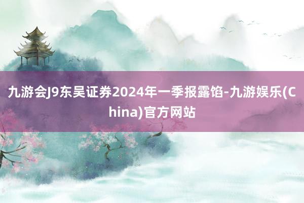 九游会J9东吴证券2024年一季报露馅-九游娱乐(China)官方网站