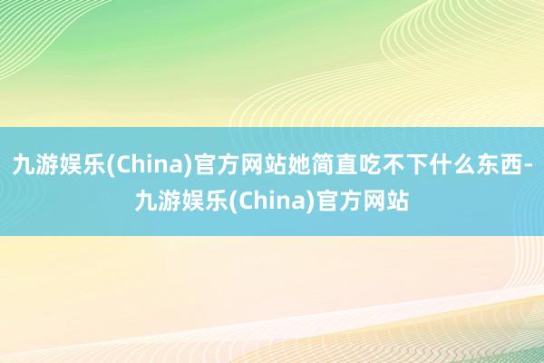 九游娱乐(China)官方网站她简直吃不下什么东西-九游娱乐(China)官方网站