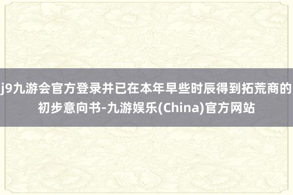 j9九游会官方登录并已在本年早些时辰得到拓荒商的初步意向书-九游娱乐(China)官方网站