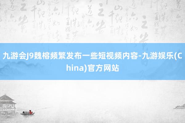 九游会J9魏榕频繁发布一些短视频内容-九游娱乐(China)官方网站