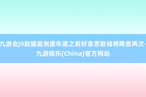 九游会J9赵耀庭测度年底之前好意思联储将降息两次-九游娱乐(China)官方网站