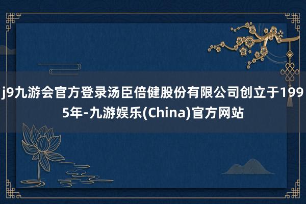 j9九游会官方登录汤臣倍健股份有限公司创立于1995年-九游娱乐(China)官方网站