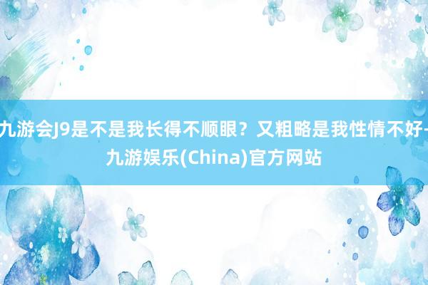 九游会J9是不是我长得不顺眼？又粗略是我性情不好-九游娱乐(China)官方网站