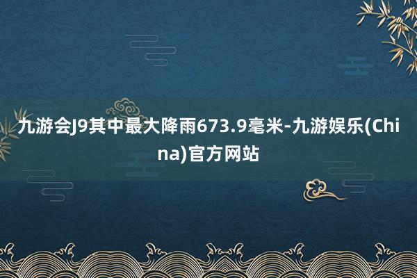 九游会J9其中最大降雨673.9毫米-九游娱乐(China)官方网站