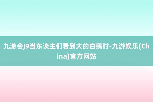 九游会J9当东谈主们看到大的白鹅时-九游娱乐(China)官方网站