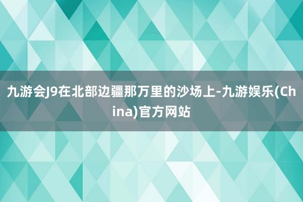 九游会J9在北部边疆那万里的沙场上-九游娱乐(China)官方网站