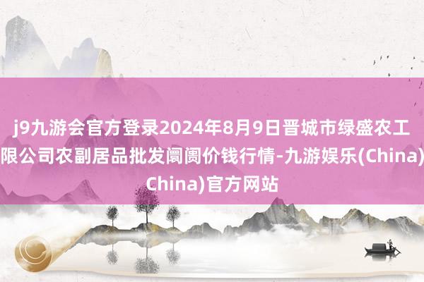 j9九游会官方登录2024年8月9日晋城市绿盛农工商实业有限公司农副居品批发阛阓价钱行情-九游娱乐(China)官方网站