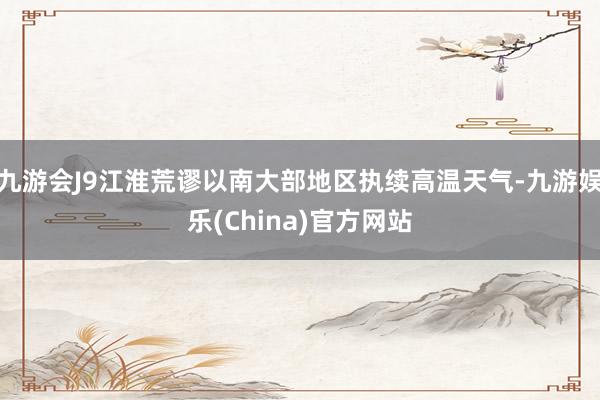 九游会J9江淮荒谬以南大部地区执续高温天气-九游娱乐(China)官方网站