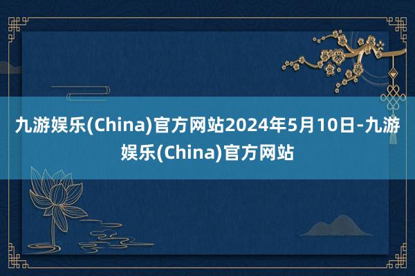 九游娱乐(China)官方网站2024年5月10日-九游娱乐(China)官方网站