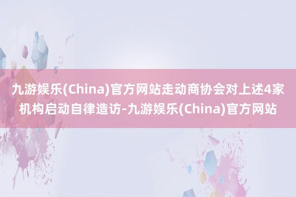 九游娱乐(China)官方网站走动商协会对上述4家机构启动自律造访-九游娱乐(China)官方网站