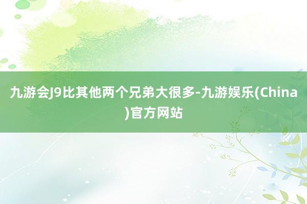 九游会J9比其他两个兄弟大很多-九游娱乐(China)官方网站