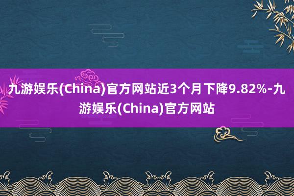 九游娱乐(China)官方网站近3个月下降9.82%-九游娱乐(China)官方网站