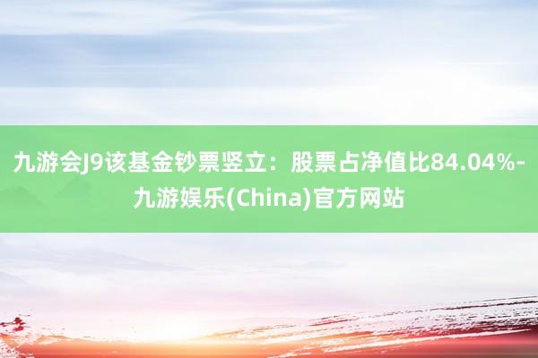 九游会J9该基金钞票竖立：股票占净值比84.04%-九游娱乐(China)官方网站