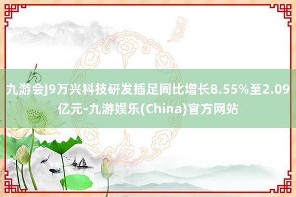 九游会J9万兴科技研发插足同比增长8.55%至2.09亿元-九游娱乐(China)官方网站