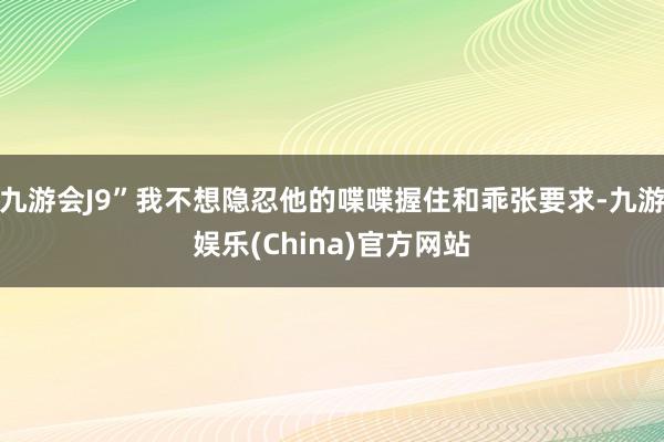 九游会J9”我不想隐忍他的喋喋握住和乖张要求-九游娱乐(China)官方网站