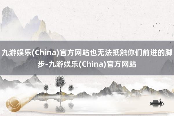 九游娱乐(China)官方网站也无法抵触你们前进的脚步-九游娱乐(China)官方网站