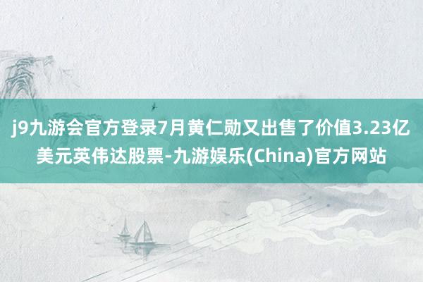 j9九游会官方登录7月黄仁勋又出售了价值3.23亿美元英伟达股票-九游娱乐(China)官方网站