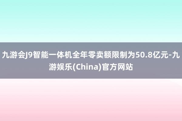 九游会J9智能一体机全年零卖额限制为50.8亿元-九游娱乐(China)官方网站