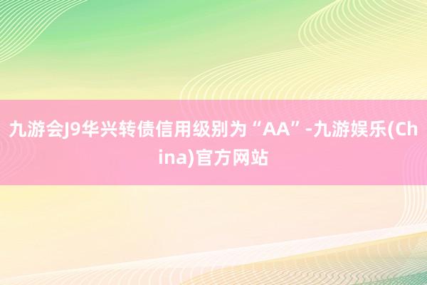 九游会J9华兴转债信用级别为“AA”-九游娱乐(China)官方网站