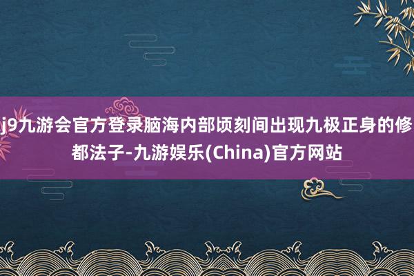 j9九游会官方登录脑海内部顷刻间出现九极正身的修都法子-九游娱乐(China)官方网站