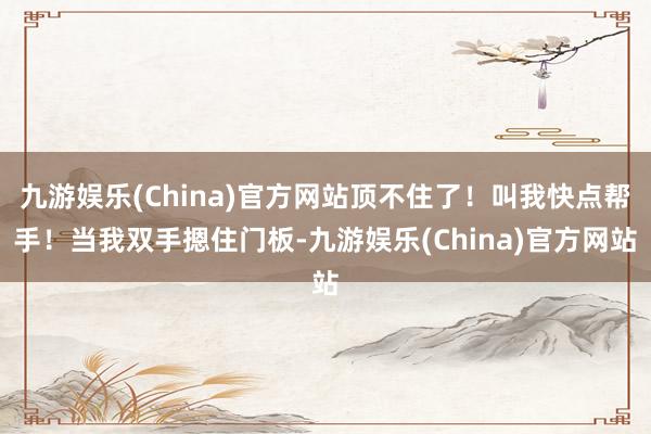 九游娱乐(China)官方网站顶不住了！叫我快点帮手！当我双手摁住门板-九游娱乐(China)官方网站