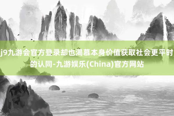 j9九游会官方登录却也渴慕本身价值获取社会更平时的认同-九游娱乐(China)官方网站