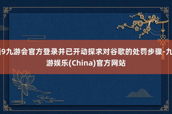 j9九游会官方登录并已开动探求对谷歌的处罚步骤-九游娱乐(China)官方网站