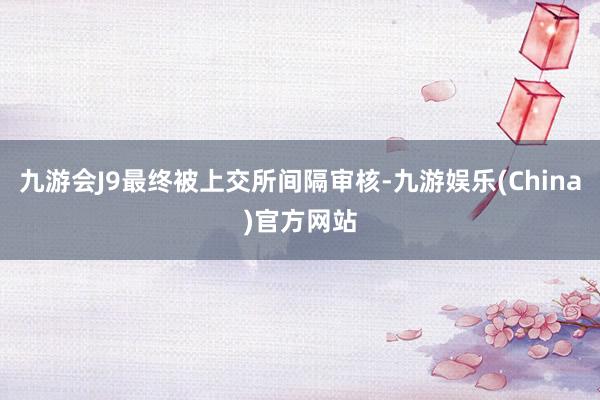 九游会J9最终被上交所间隔审核-九游娱乐(China)官方网站