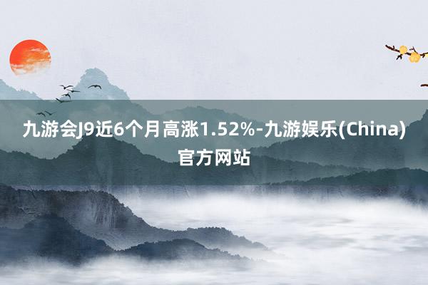 九游会J9近6个月高涨1.52%-九游娱乐(China)官方网站