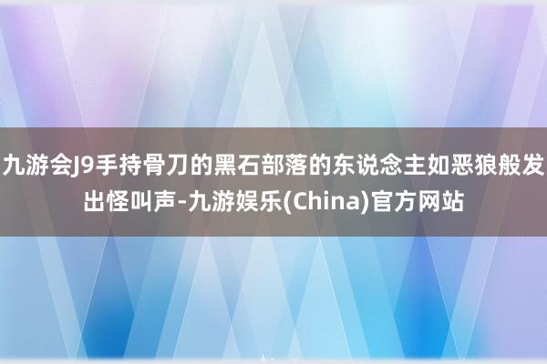 九游会J9手持骨刀的黑石部落的东说念主如恶狼般发出怪叫声-九游娱乐(China)官方网站