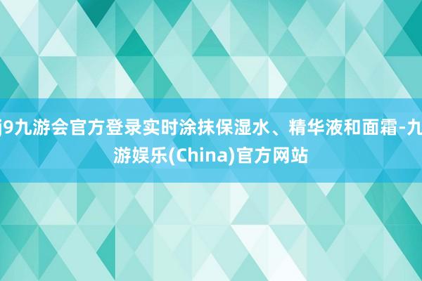 j9九游会官方登录实时涂抹保湿水、精华液和面霜-九游娱乐(China)官方网站