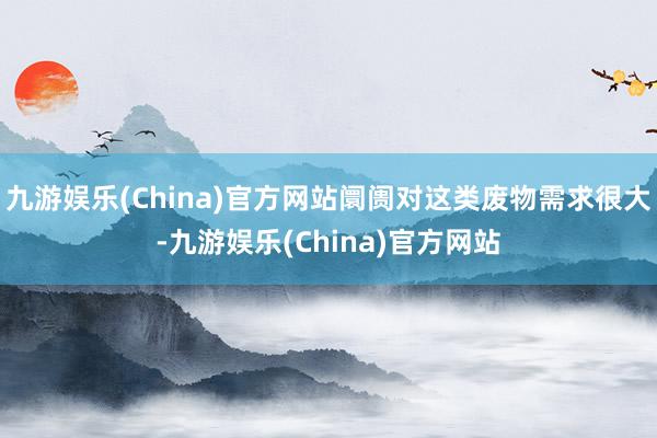 九游娱乐(China)官方网站阛阓对这类废物需求很大-九游娱乐(China)官方网站