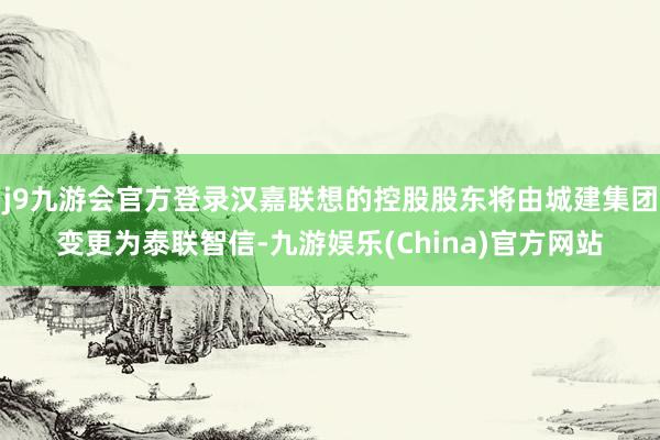 j9九游会官方登录汉嘉联想的控股股东将由城建集团变更为泰联智信-九游娱乐(China)官方网站