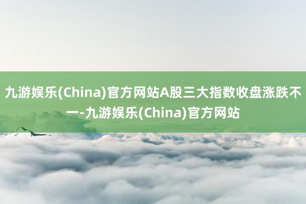 九游娱乐(China)官方网站A股三大指数收盘涨跌不一-九游娱乐(China)官方网站