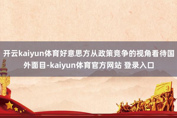 开云kaiyun体育好意思方从政策竞争的视角看待国外面目-kaiyun体育官方网站 登录入口