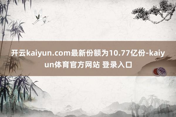 开云kaiyun.com最新份额为10.77亿份-kaiyun体育官方网站 登录入口