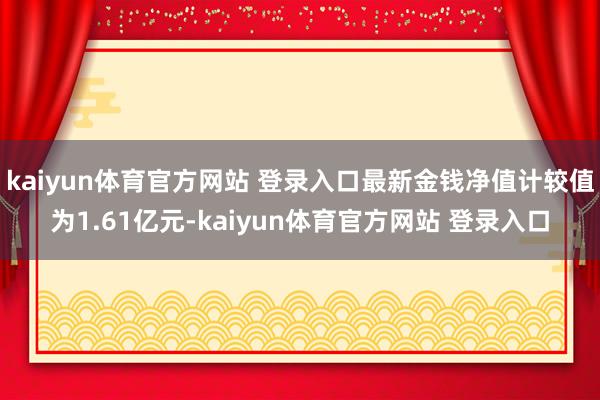 kaiyun体育官方网站 登录入口最新金钱净值计较值为1.61亿元-kaiyun体育官方网站 登录入口