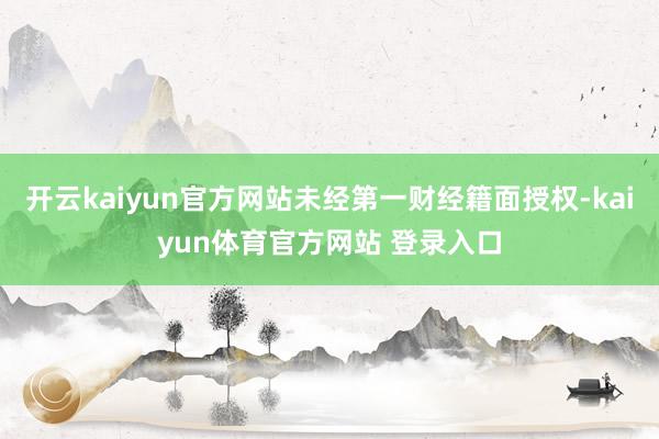 开云kaiyun官方网站未经第一财经籍面授权-kaiyun体育官方网站 登录入口