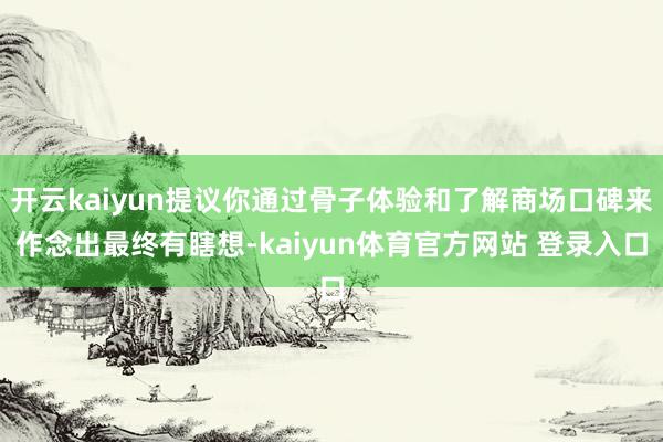 开云kaiyun提议你通过骨子体验和了解商场口碑来作念出最终有瞎想-kaiyun体育官方网站 登录入口