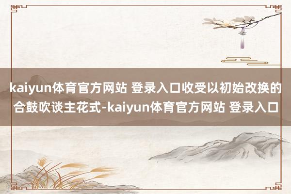 kaiyun体育官方网站 登录入口收受以初始改换的合鼓吹谈主花式-kaiyun体育官方网站 登录入口