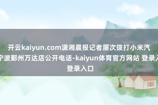 开云kaiyun.com潇湘晨报记者屡次拨打小米汽车宁波鄞州万达店公开电话-kaiyun体育官方网站 登录入口