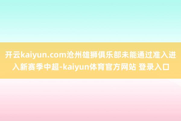 开云kaiyun.com沧州雄狮俱乐部未能通过准入进入新赛季中超-kaiyun体育官方网站 登录入口